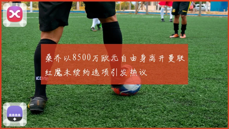 桑乔以8500万欧元自由身离开曼联红魔未续约选项引发热议