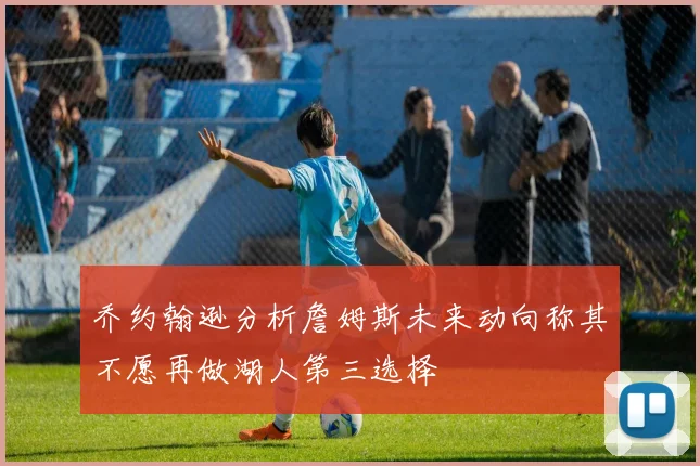 乔约翰逊分析詹姆斯未来动向称其不愿再做湖人第三选择