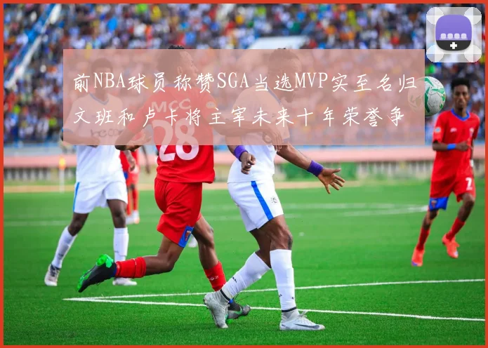 前NBA球员称赞SGA当选MVP实至名归文班和卢卡将主宰未来十年荣誉争夺