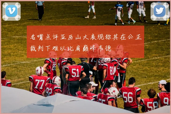 名嘴点评亚历山大表现称其在公正裁判下难以比肩巅峰韦德