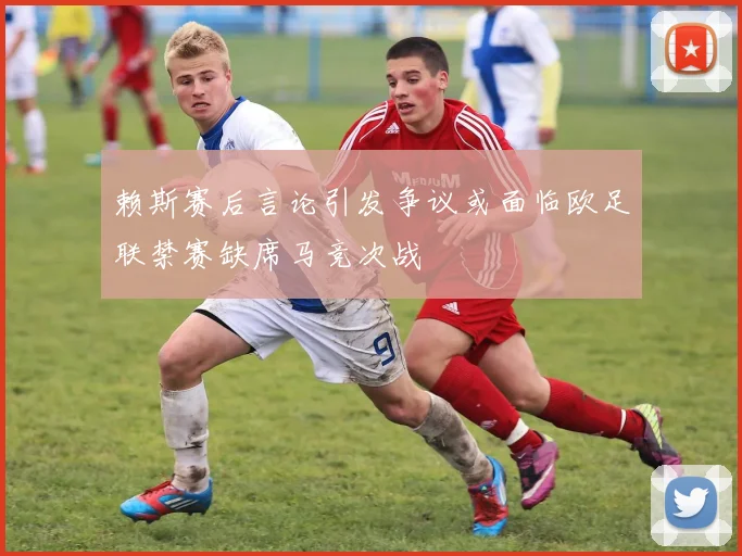 赖斯赛后言论引发争议或面临欧足联禁赛缺席马竞次战