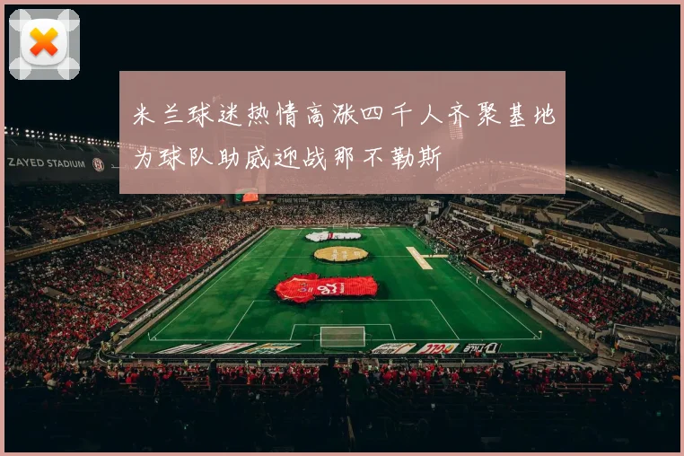 米兰球迷热情高涨四千人齐聚基地为球队助威迎战那不勒斯