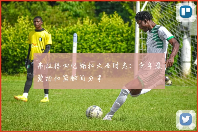 弗拉格回忆隔扣大洛时光：今年最爱的扣篮瞬间分享
