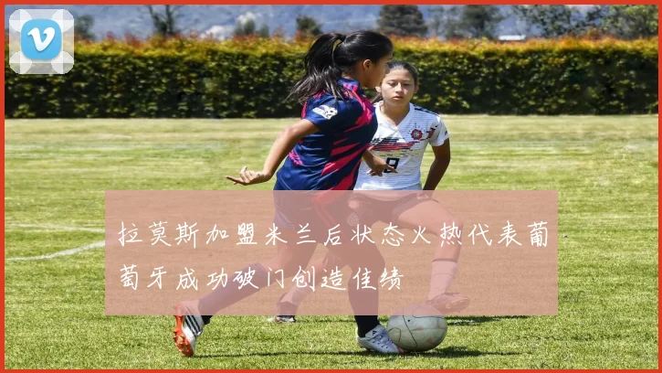 拉莫斯加盟米兰后状态火热代表葡萄牙成功破门创造佳绩