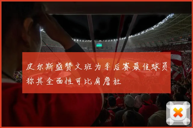 皮尔斯盛赞文班为季后赛最佳球员称其全面性可比肩詹杜