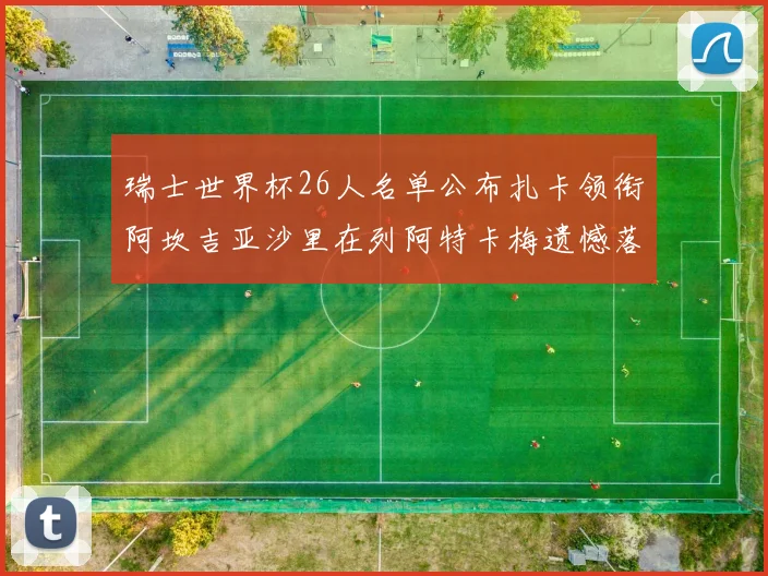 瑞士世界杯26人名单公布扎卡领衔阿坎吉亚沙里在列阿特卡梅遗憾落选