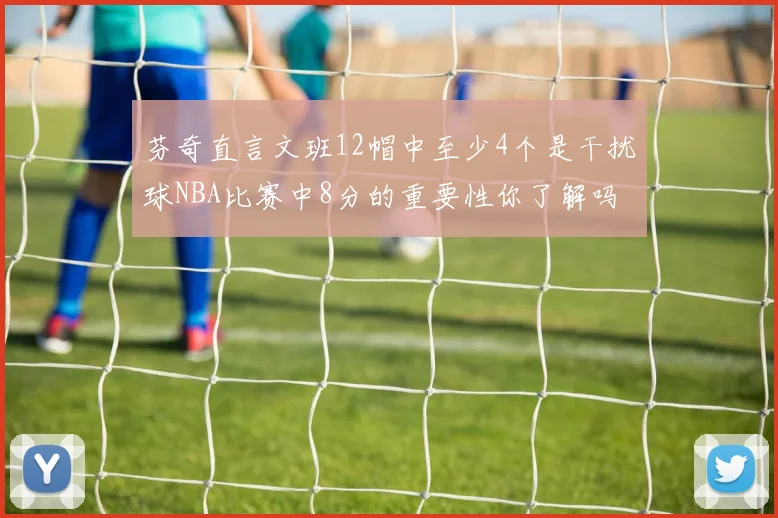 芬奇直言文班12帽中至少4个是干扰球NBA比赛中8分的重要性你了解吗