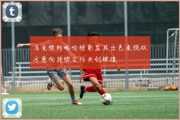 马竞续约略伦特彰显其出色表现双方意向持续合作共创辉煌