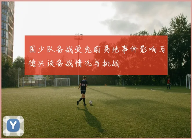国少队备战受先前易地事件影响马德兴谈备战情况与挑战