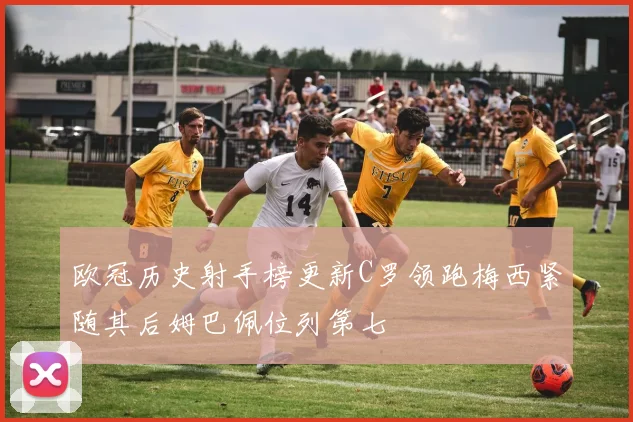 欧冠历史射手榜更新C罗领跑梅西紧随其后姆巴佩位列第七