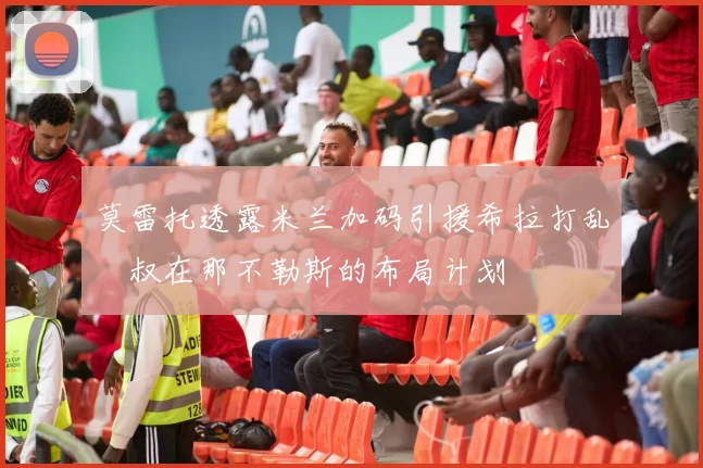莫雷托透露米兰加码引援希拉打乱囧叔在那不勒斯的布局计划