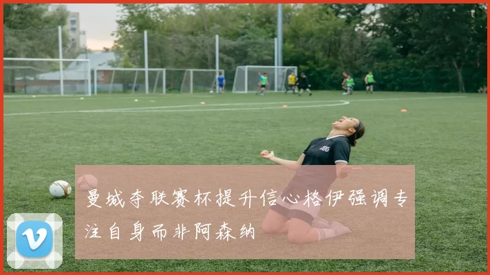 曼城夺联赛杯提升信心格伊强调专注自身而非阿森纳