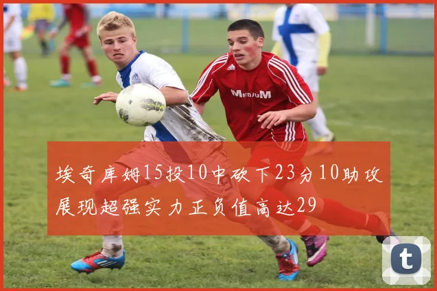 埃奇库姆15投10中砍下23分10助攻展现超强实力正负值高达29