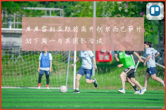 库库雷利亚即将离开切尔西巴萨计划下周一与其团队洽谈