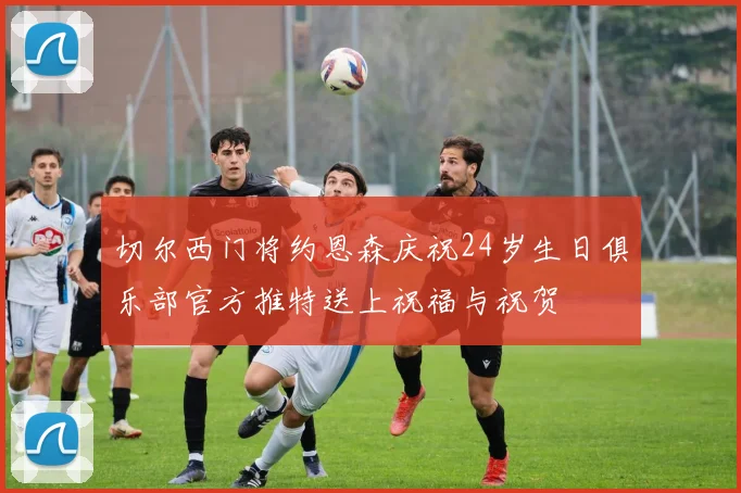 切尔西门将约恩森庆祝24岁生日俱乐部官方推特送上祝福与祝贺