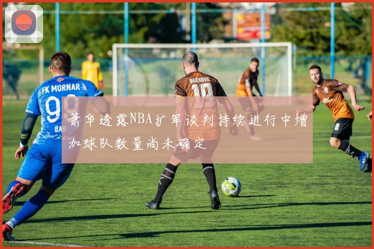 萧华透露NBA扩军谈判持续进行中增加球队数量尚未确定