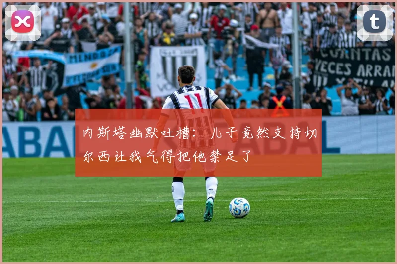 内斯塔幽默吐槽：儿子竟然支持切尔西让我气得把他禁足了